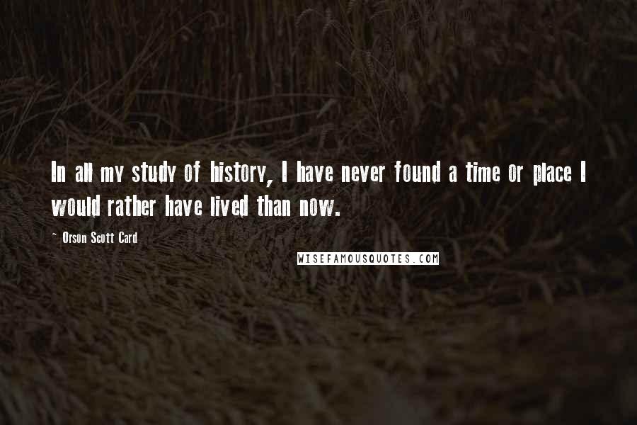 Orson Scott Card Quotes: In all my study of history, I have never found a time or place I would rather have lived than now.