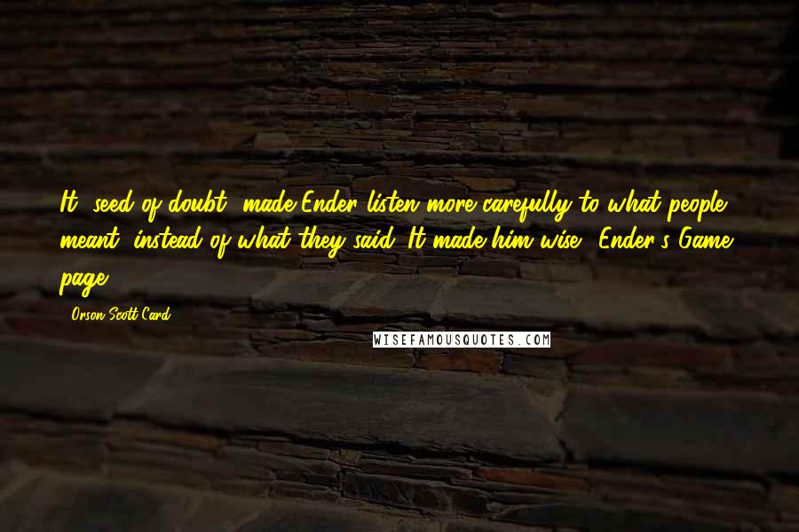 Orson Scott Card Quotes: It [seed of doubt] made Ender listen more carefully to what people meant, instead of what they said. It made him wise. (Ender's Game, page 111)