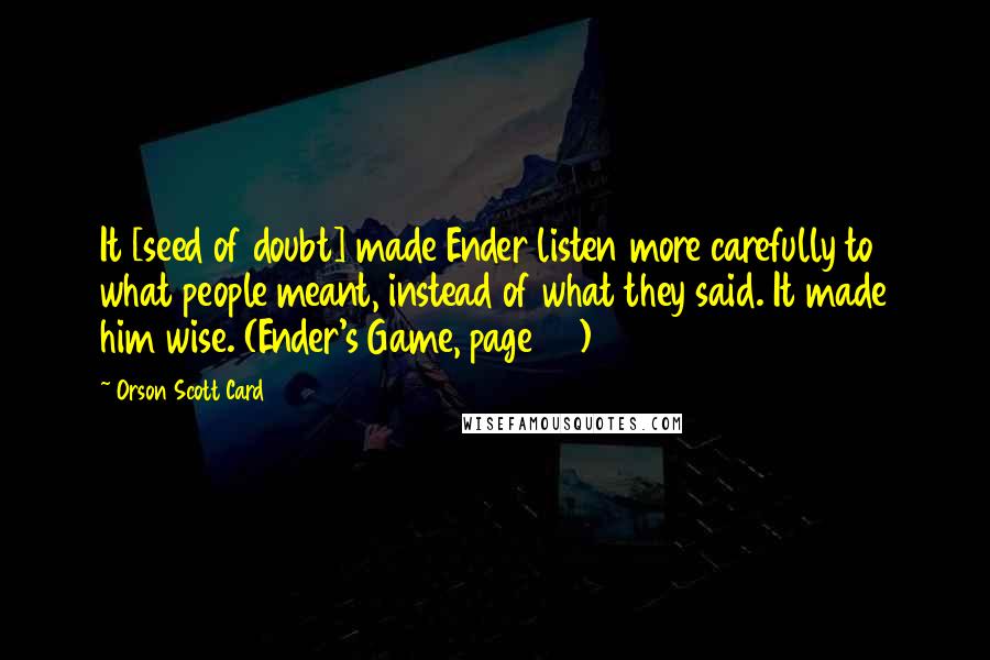 Orson Scott Card Quotes: It [seed of doubt] made Ender listen more carefully to what people meant, instead of what they said. It made him wise. (Ender's Game, page 111)