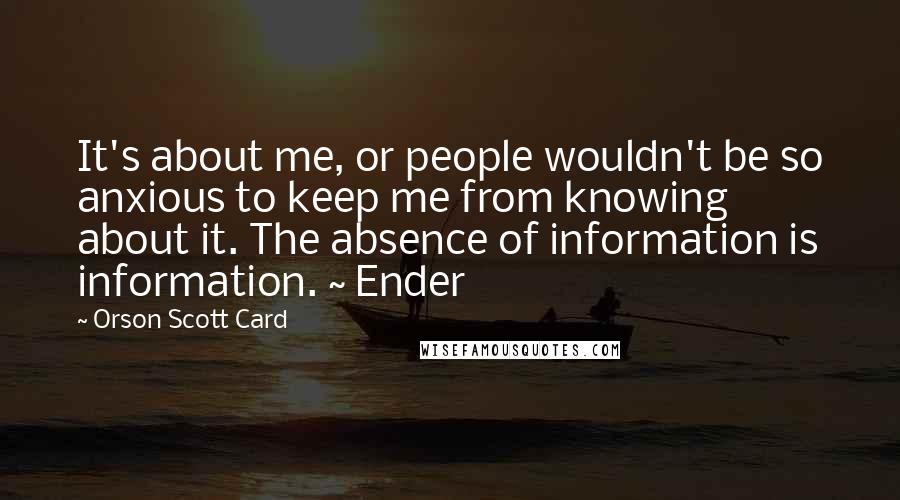 Orson Scott Card Quotes: It's about me, or people wouldn't be so anxious to keep me from knowing about it. The absence of information is information. ~ Ender