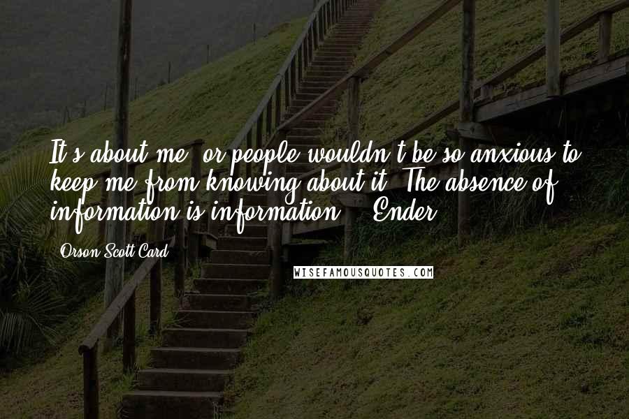 Orson Scott Card Quotes: It's about me, or people wouldn't be so anxious to keep me from knowing about it. The absence of information is information. ~ Ender