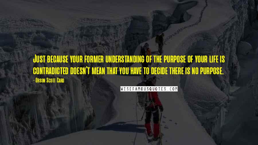 Orson Scott Card Quotes: Just because your former understanding of the purpose of your life is contradicted doesn't mean that you have to decide there is no purpose.