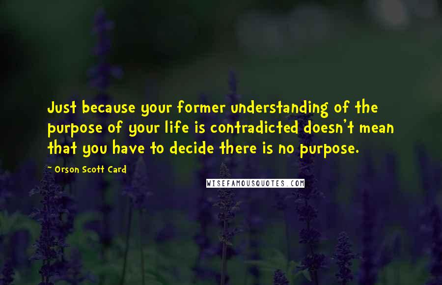 Orson Scott Card Quotes: Just because your former understanding of the purpose of your life is contradicted doesn't mean that you have to decide there is no purpose.