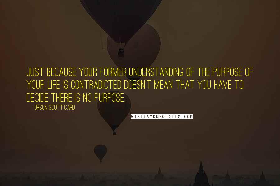 Orson Scott Card Quotes: Just because your former understanding of the purpose of your life is contradicted doesn't mean that you have to decide there is no purpose.