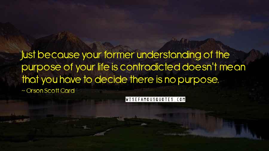 Orson Scott Card Quotes: Just because your former understanding of the purpose of your life is contradicted doesn't mean that you have to decide there is no purpose.