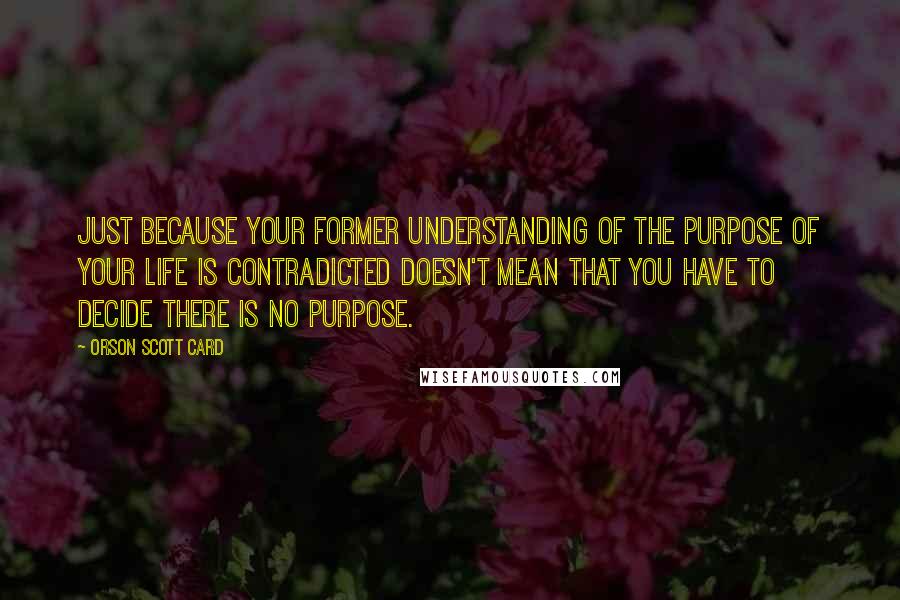 Orson Scott Card Quotes: Just because your former understanding of the purpose of your life is contradicted doesn't mean that you have to decide there is no purpose.