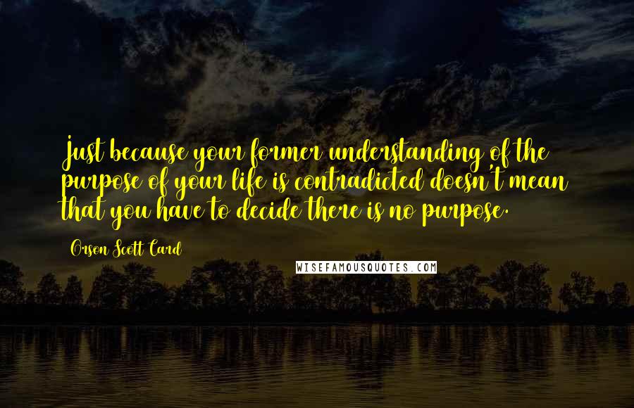 Orson Scott Card Quotes: Just because your former understanding of the purpose of your life is contradicted doesn't mean that you have to decide there is no purpose.