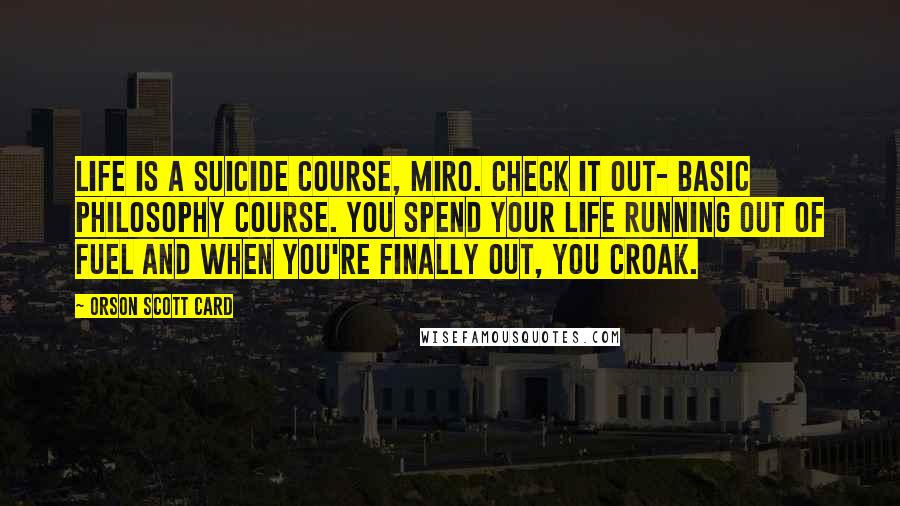 Orson Scott Card Quotes: Life is a suicide course, Miro. Check it out- basic philosophy course. You spend your life running out of fuel and when you're finally out, you croak.