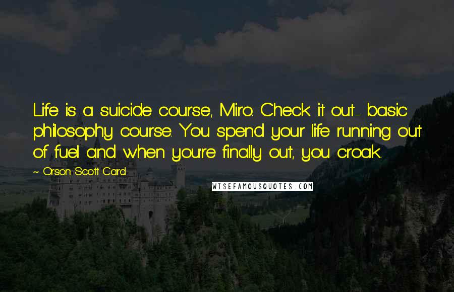 Orson Scott Card Quotes: Life is a suicide course, Miro. Check it out- basic philosophy course. You spend your life running out of fuel and when you're finally out, you croak.