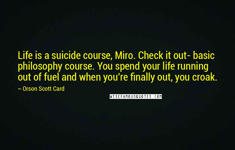Orson Scott Card Quotes: Life is a suicide course, Miro. Check it out- basic philosophy course. You spend your life running out of fuel and when you're finally out, you croak.