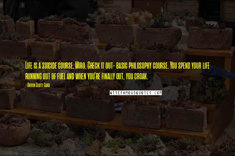 Orson Scott Card Quotes: Life is a suicide course, Miro. Check it out- basic philosophy course. You spend your life running out of fuel and when you're finally out, you croak.