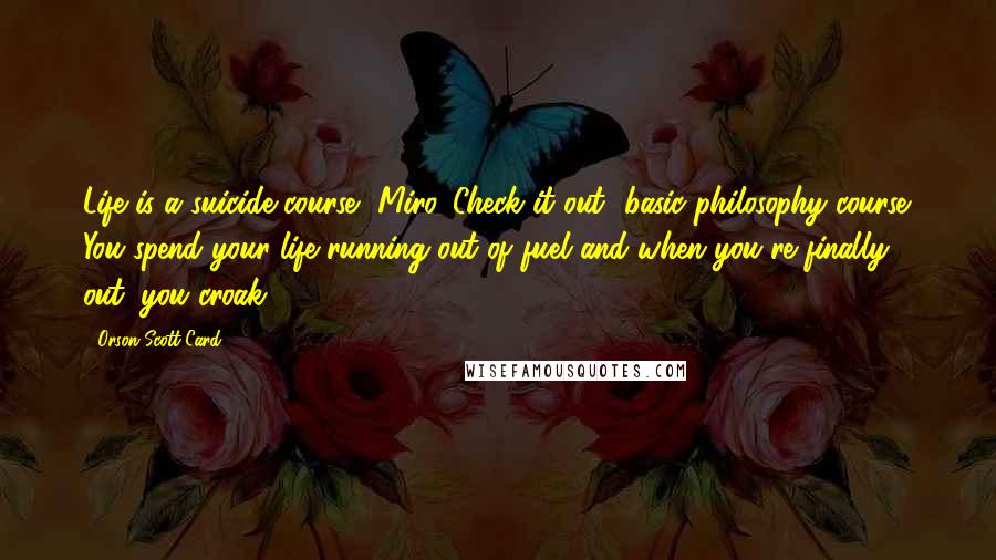 Orson Scott Card Quotes: Life is a suicide course, Miro. Check it out- basic philosophy course. You spend your life running out of fuel and when you're finally out, you croak.