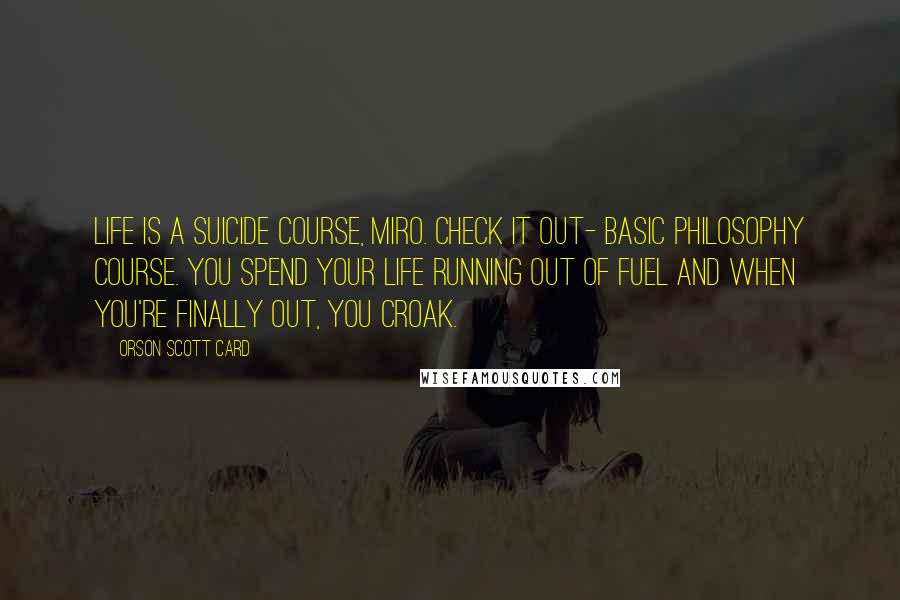 Orson Scott Card Quotes: Life is a suicide course, Miro. Check it out- basic philosophy course. You spend your life running out of fuel and when you're finally out, you croak.