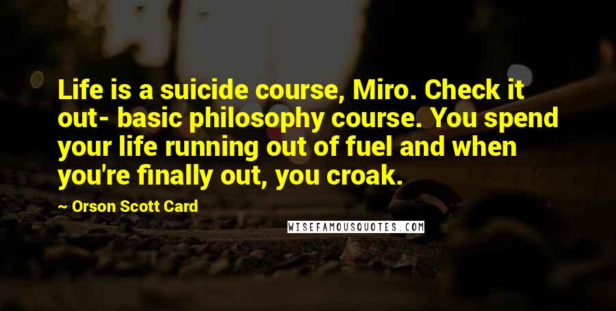 Orson Scott Card Quotes: Life is a suicide course, Miro. Check it out- basic philosophy course. You spend your life running out of fuel and when you're finally out, you croak.