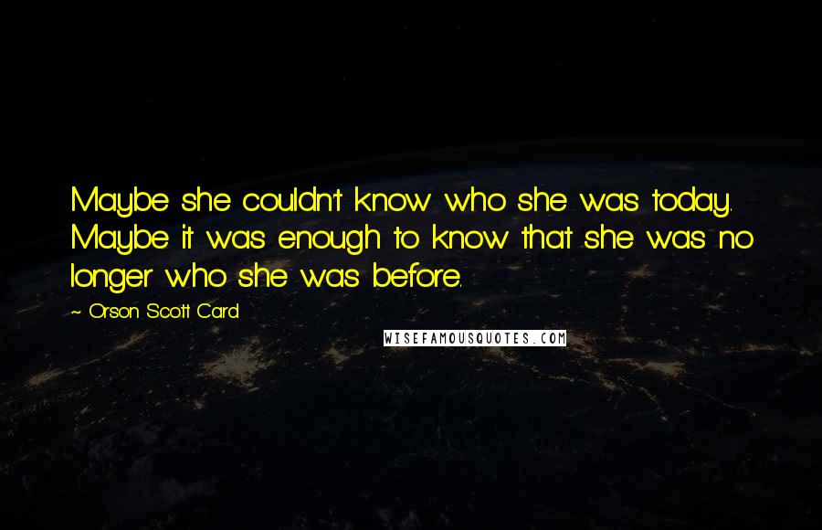 Orson Scott Card Quotes: Maybe she couldn't know who she was today. Maybe it was enough to know that she was no longer who she was before.