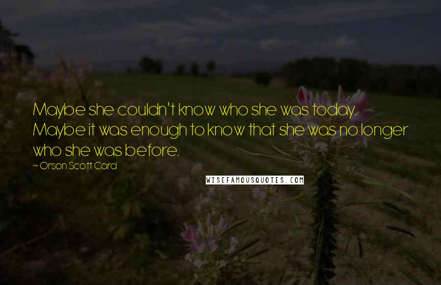 Orson Scott Card Quotes: Maybe she couldn't know who she was today. Maybe it was enough to know that she was no longer who she was before.