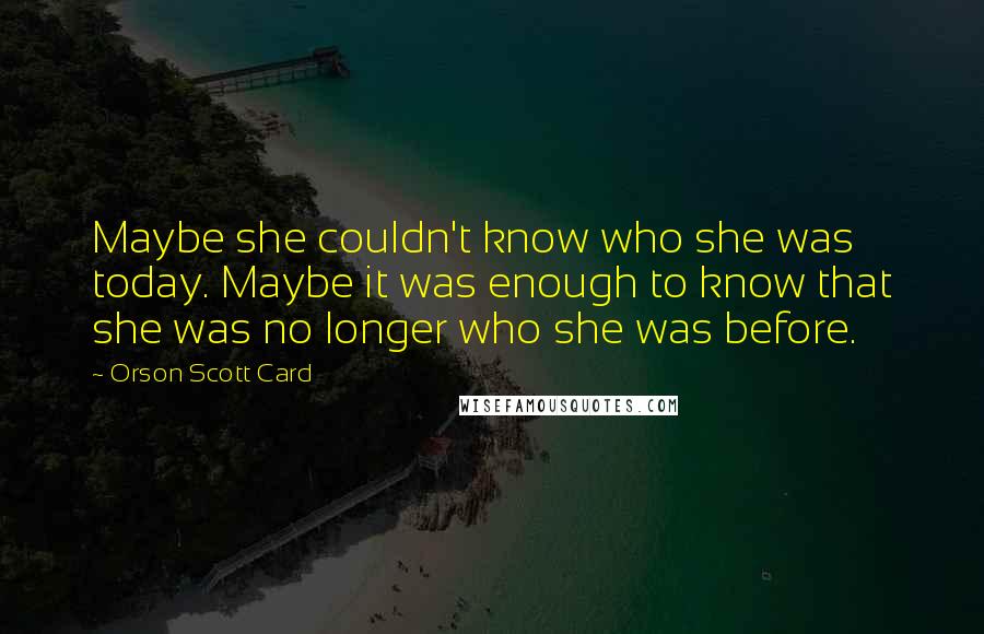 Orson Scott Card Quotes: Maybe she couldn't know who she was today. Maybe it was enough to know that she was no longer who she was before.