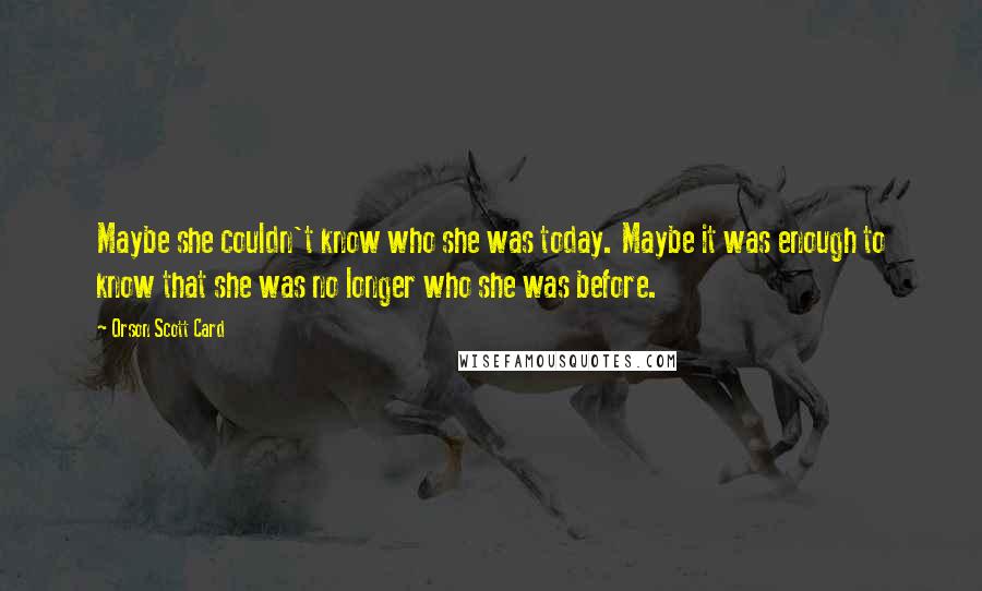 Orson Scott Card Quotes: Maybe she couldn't know who she was today. Maybe it was enough to know that she was no longer who she was before.