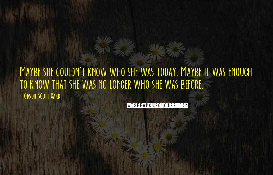 Orson Scott Card Quotes: Maybe she couldn't know who she was today. Maybe it was enough to know that she was no longer who she was before.