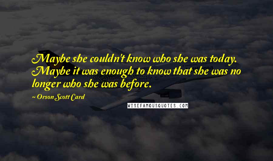 Orson Scott Card Quotes: Maybe she couldn't know who she was today. Maybe it was enough to know that she was no longer who she was before.