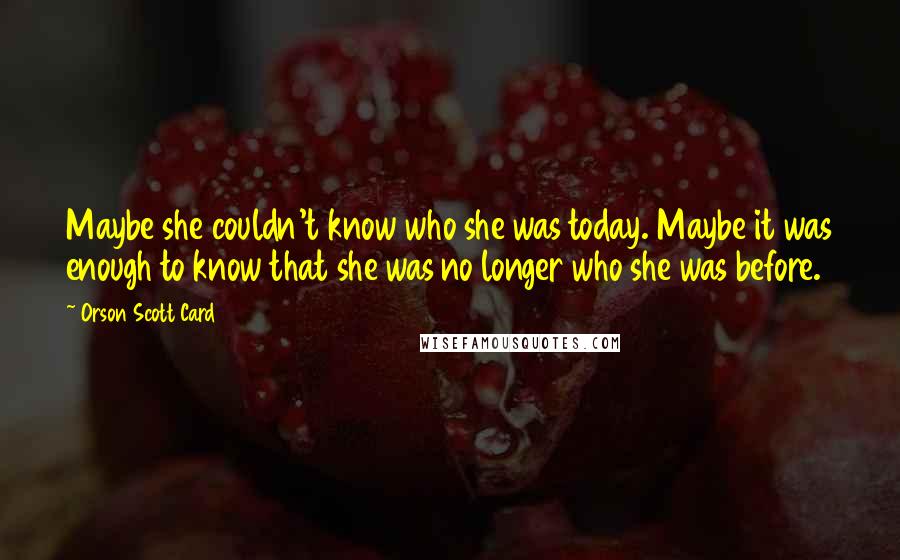 Orson Scott Card Quotes: Maybe she couldn't know who she was today. Maybe it was enough to know that she was no longer who she was before.