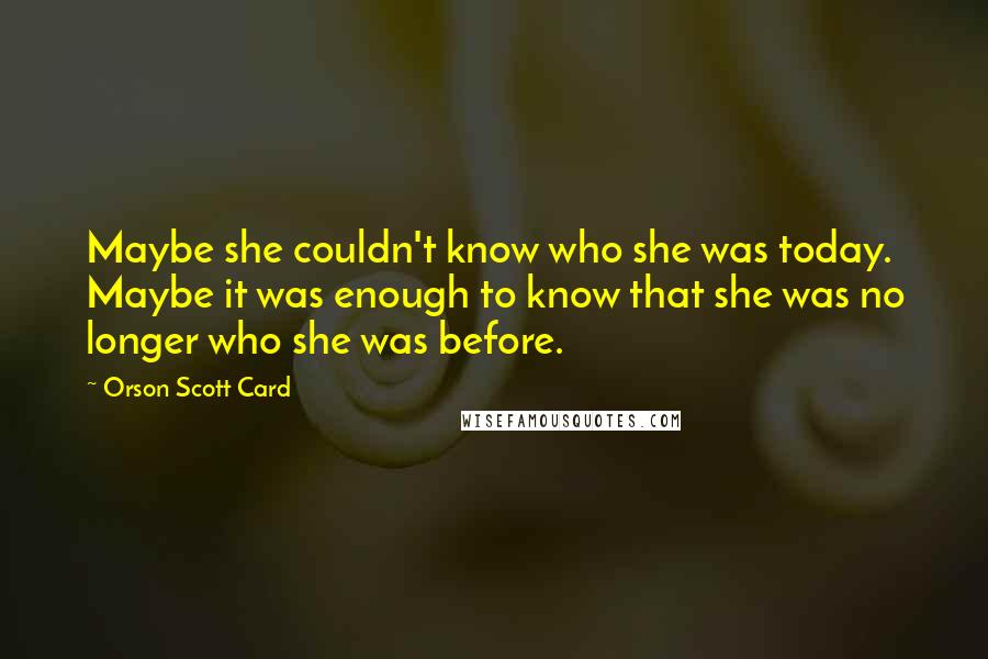 Orson Scott Card Quotes: Maybe she couldn't know who she was today. Maybe it was enough to know that she was no longer who she was before.