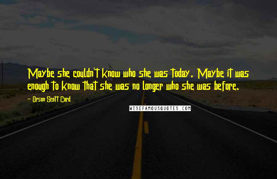 Orson Scott Card Quotes: Maybe she couldn't know who she was today. Maybe it was enough to know that she was no longer who she was before.