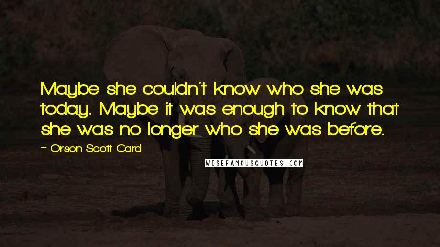 Orson Scott Card Quotes: Maybe she couldn't know who she was today. Maybe it was enough to know that she was no longer who she was before.