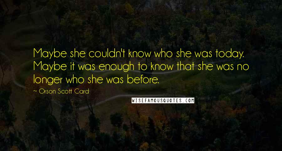 Orson Scott Card Quotes: Maybe she couldn't know who she was today. Maybe it was enough to know that she was no longer who she was before.
