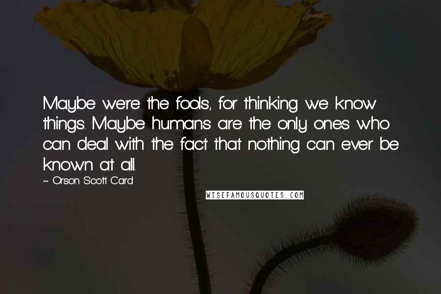 Orson Scott Card Quotes: Maybe we're the fools, for thinking we know things. Maybe humans are the only ones who can deal with the fact that nothing can ever be known at all.