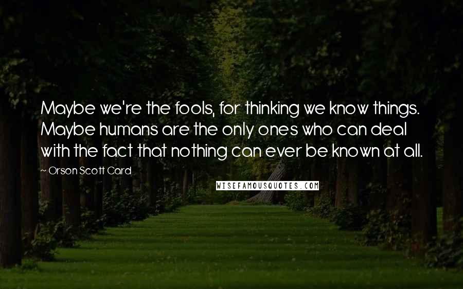 Orson Scott Card Quotes: Maybe we're the fools, for thinking we know things. Maybe humans are the only ones who can deal with the fact that nothing can ever be known at all.