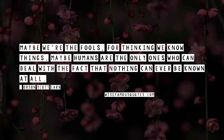 Orson Scott Card Quotes: Maybe we're the fools, for thinking we know things. Maybe humans are the only ones who can deal with the fact that nothing can ever be known at all.