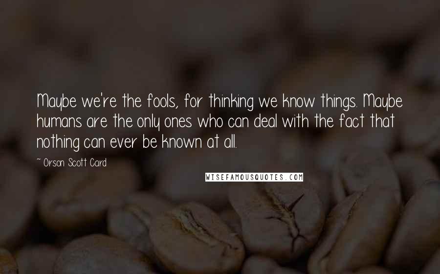 Orson Scott Card Quotes: Maybe we're the fools, for thinking we know things. Maybe humans are the only ones who can deal with the fact that nothing can ever be known at all.