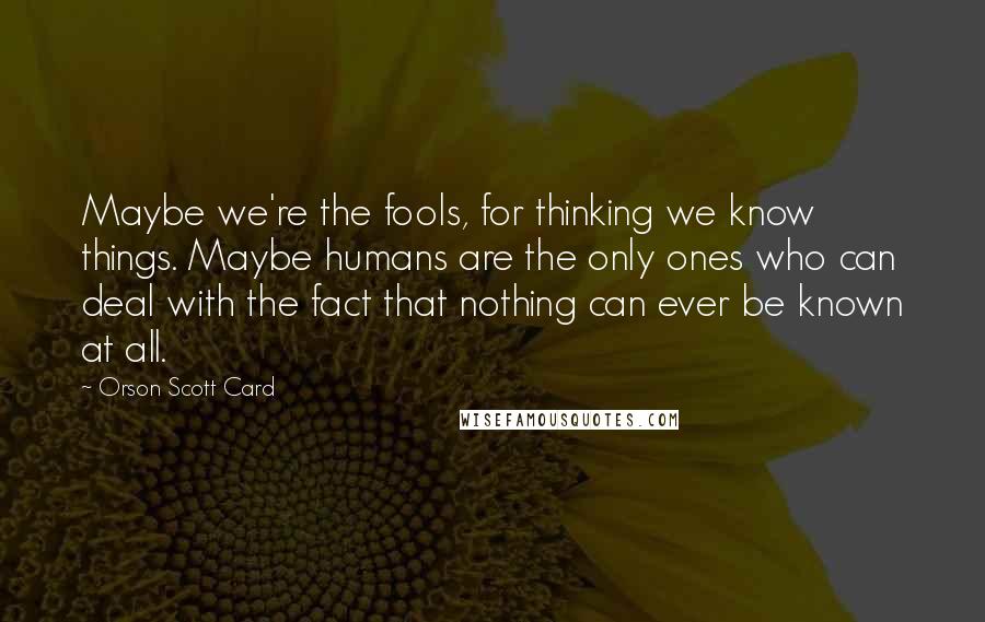 Orson Scott Card Quotes: Maybe we're the fools, for thinking we know things. Maybe humans are the only ones who can deal with the fact that nothing can ever be known at all.