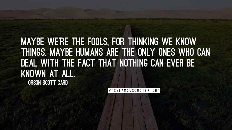 Orson Scott Card Quotes: Maybe we're the fools, for thinking we know things. Maybe humans are the only ones who can deal with the fact that nothing can ever be known at all.