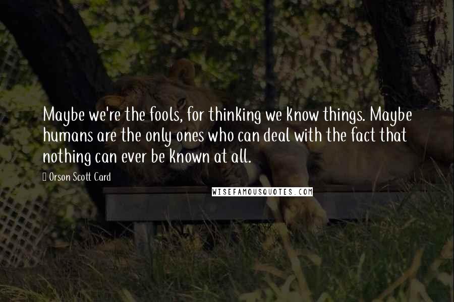 Orson Scott Card Quotes: Maybe we're the fools, for thinking we know things. Maybe humans are the only ones who can deal with the fact that nothing can ever be known at all.