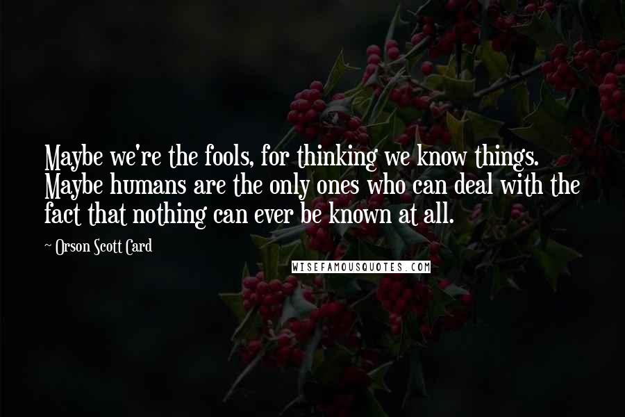 Orson Scott Card Quotes: Maybe we're the fools, for thinking we know things. Maybe humans are the only ones who can deal with the fact that nothing can ever be known at all.