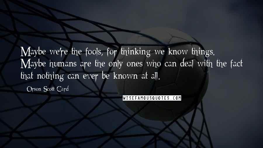 Orson Scott Card Quotes: Maybe we're the fools, for thinking we know things. Maybe humans are the only ones who can deal with the fact that nothing can ever be known at all.