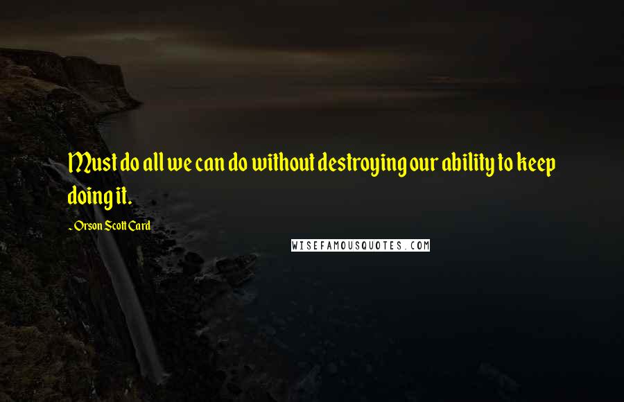 Orson Scott Card Quotes: Must do all we can do without destroying our ability to keep doing it.