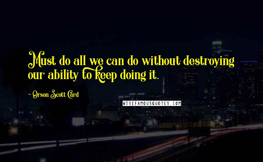 Orson Scott Card Quotes: Must do all we can do without destroying our ability to keep doing it.