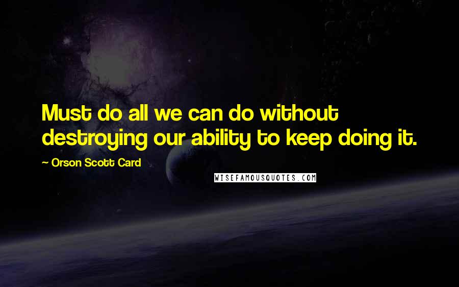 Orson Scott Card Quotes: Must do all we can do without destroying our ability to keep doing it.