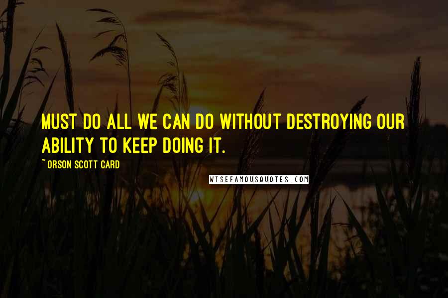 Orson Scott Card Quotes: Must do all we can do without destroying our ability to keep doing it.