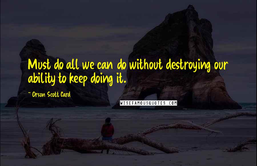 Orson Scott Card Quotes: Must do all we can do without destroying our ability to keep doing it.