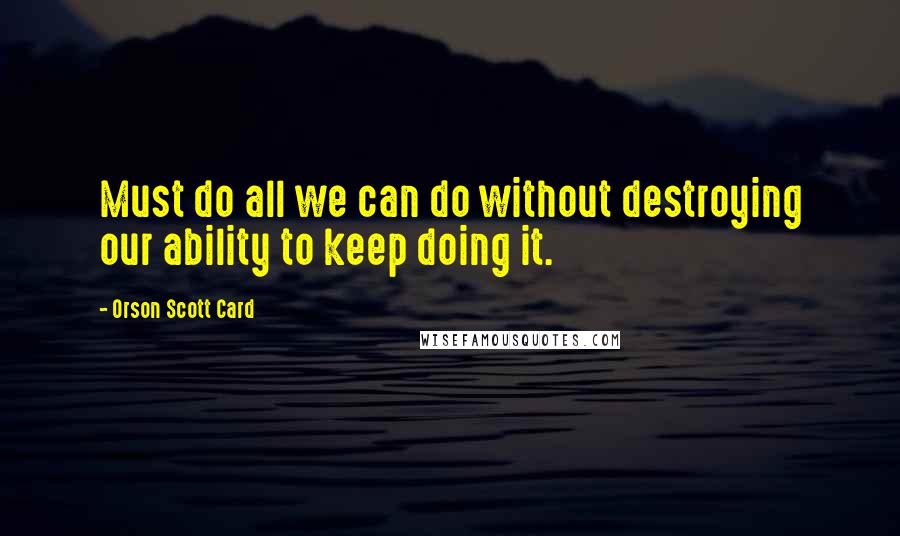 Orson Scott Card Quotes: Must do all we can do without destroying our ability to keep doing it.
