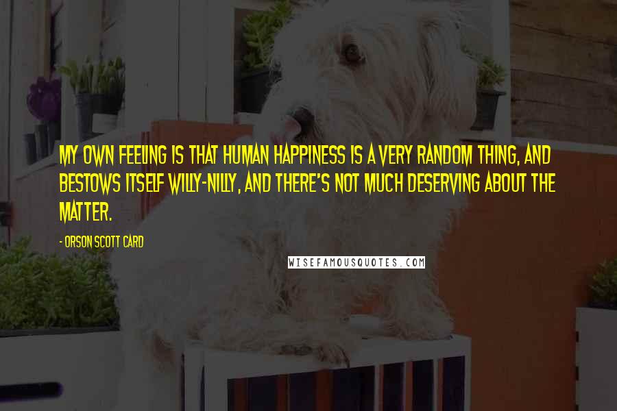 Orson Scott Card Quotes: My own feeling is that human happiness is a very random thing, and bestows itself willy-nilly, and there's not much deserving about the matter.