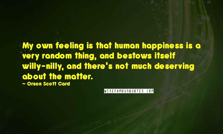 Orson Scott Card Quotes: My own feeling is that human happiness is a very random thing, and bestows itself willy-nilly, and there's not much deserving about the matter.