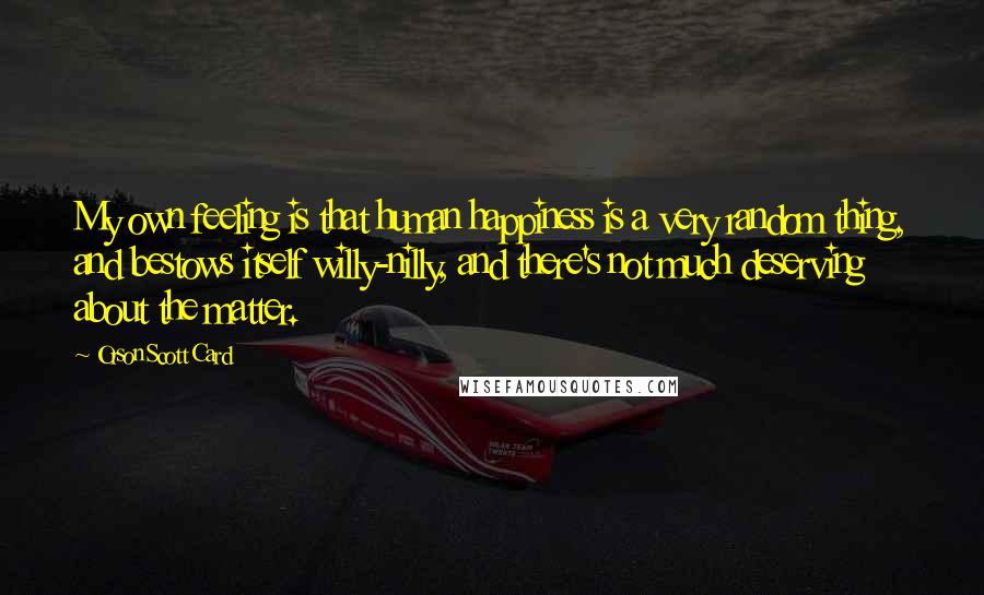 Orson Scott Card Quotes: My own feeling is that human happiness is a very random thing, and bestows itself willy-nilly, and there's not much deserving about the matter.