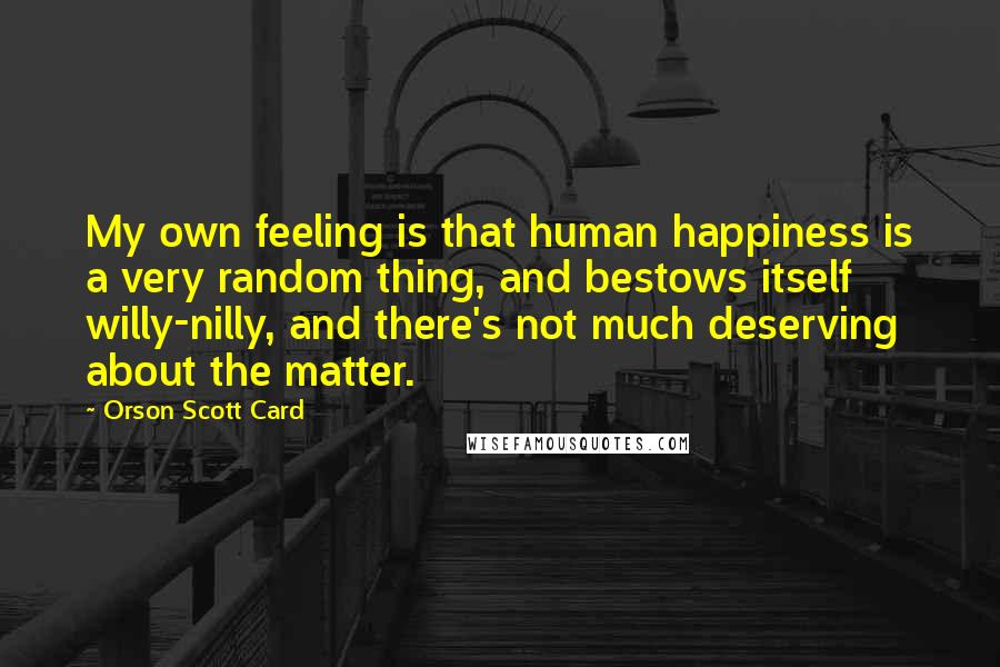 Orson Scott Card Quotes: My own feeling is that human happiness is a very random thing, and bestows itself willy-nilly, and there's not much deserving about the matter.