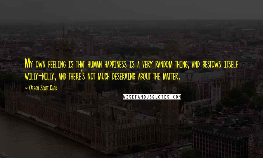Orson Scott Card Quotes: My own feeling is that human happiness is a very random thing, and bestows itself willy-nilly, and there's not much deserving about the matter.