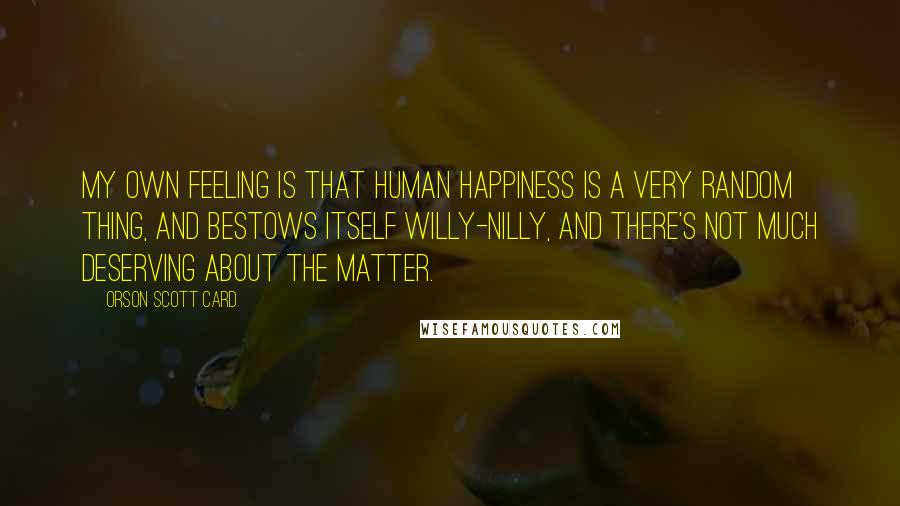 Orson Scott Card Quotes: My own feeling is that human happiness is a very random thing, and bestows itself willy-nilly, and there's not much deserving about the matter.